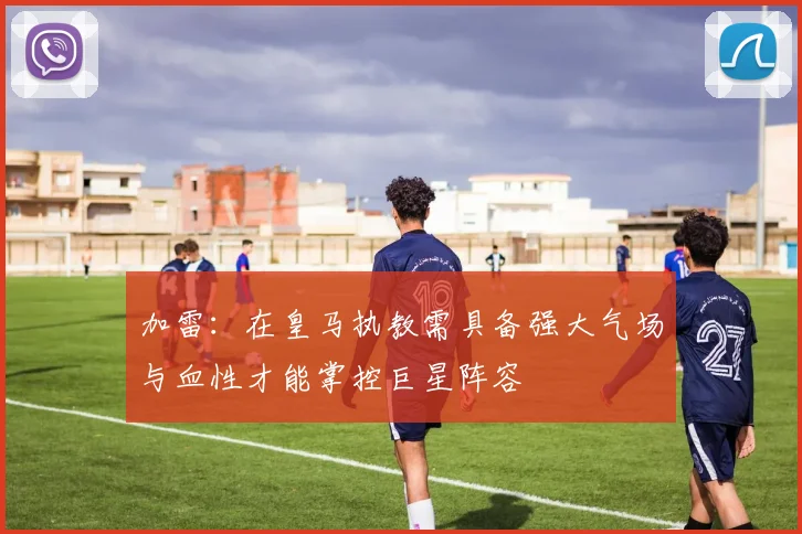 加雷：在皇马执教需具备强大气场与血性才能掌控巨星阵容
