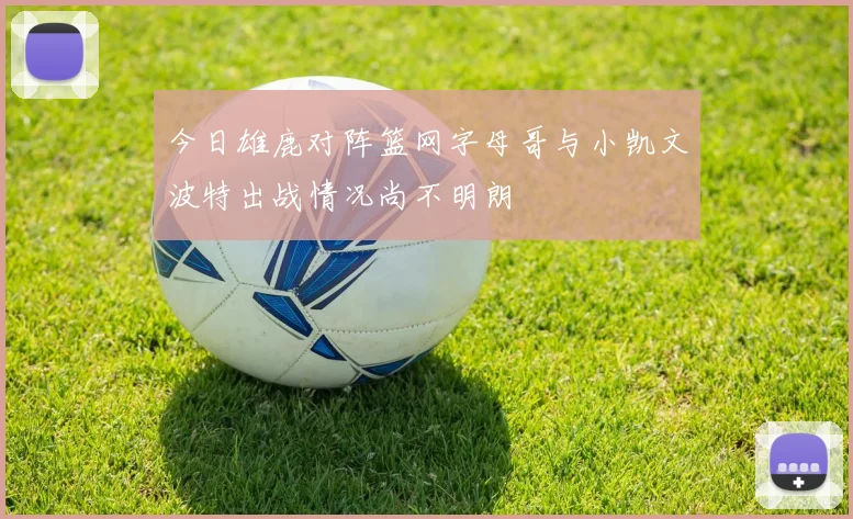 今日雄鹿对阵篮网字母哥与小凯文波特出战情况尚不明朗