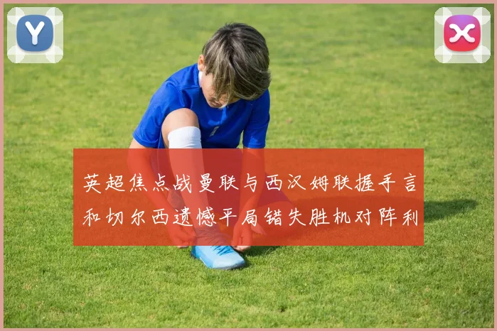 英超焦点战曼联与西汉姆联握手言和切尔西遗憾平局错失胜机对阵利兹联