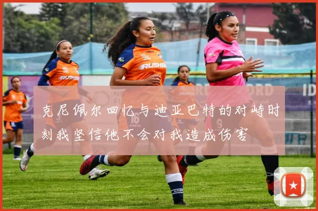 克尼佩尔回忆与迪亚巴特的对峙时刻我坚信他不会对我造成伤害