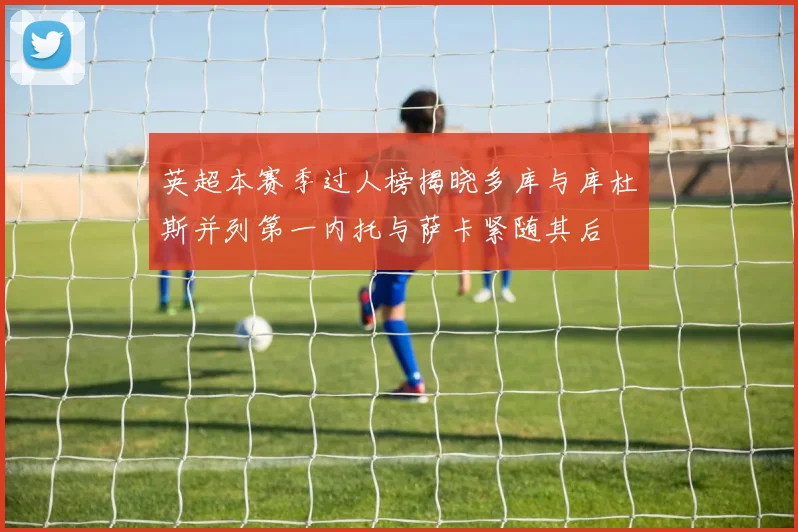 英超本赛季过人榜揭晓多库与库杜斯并列第一内托与萨卡紧随其后