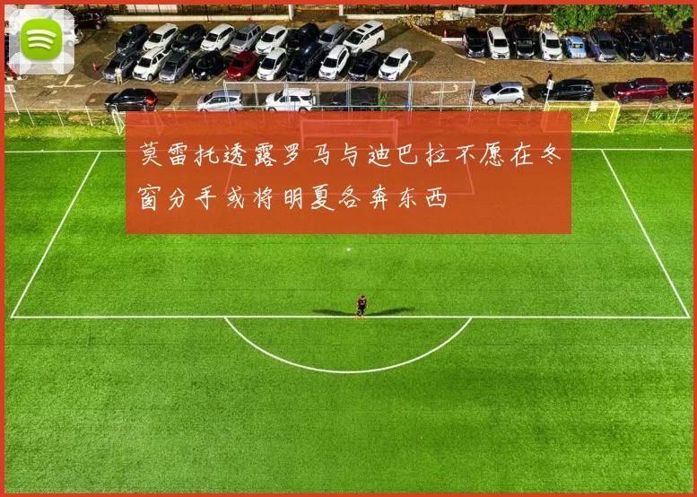莫雷托透露罗马与迪巴拉不愿在冬窗分手或将明夏各奔东西