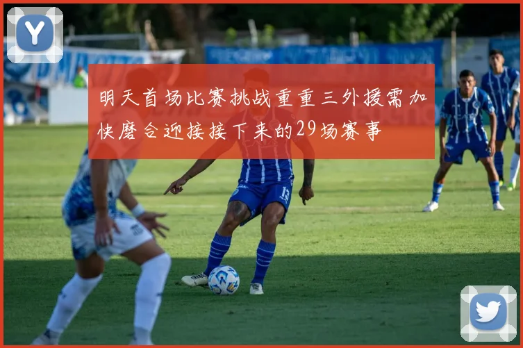 明天首场比赛挑战重重三外援需加快磨合迎接接下来的29场赛事
