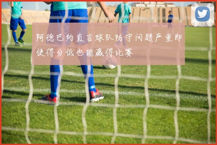 阿德巴约直言球队防守问题严重即使得分低也能赢得比赛