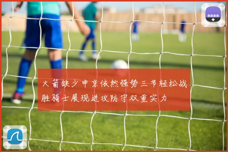火箭缺少申京依然强势三节轻松战胜骑士展现进攻防守双重实力