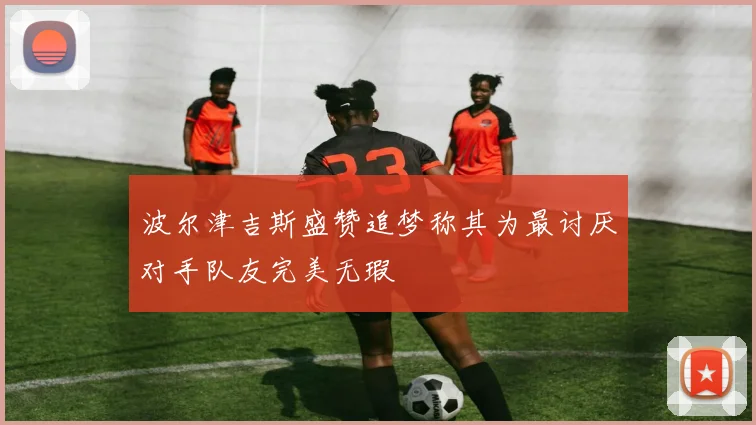 波尔津吉斯盛赞追梦称其为最讨厌对手队友完美无瑕