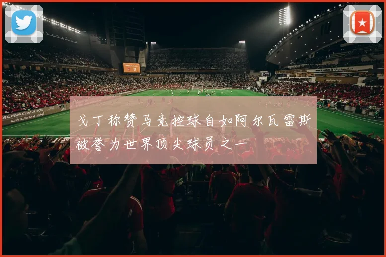戈丁称赞马竞控球自如阿尔瓦雷斯被誉为世界顶尖球员之一
