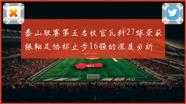 泰山联赛第五名收官瓦科27球荣获银靴足协杯止步16强的深度分析