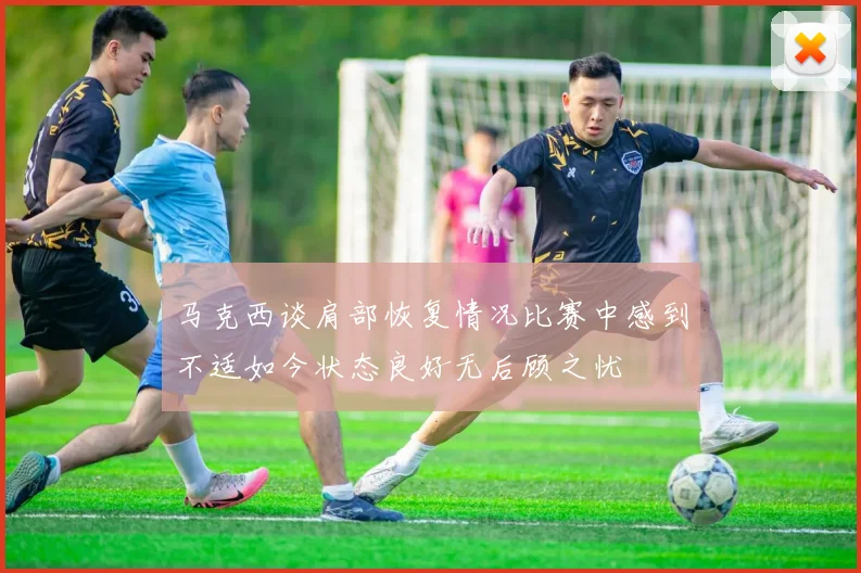 马克西谈肩部恢复情况比赛中感到不适如今状态良好无后顾之忧