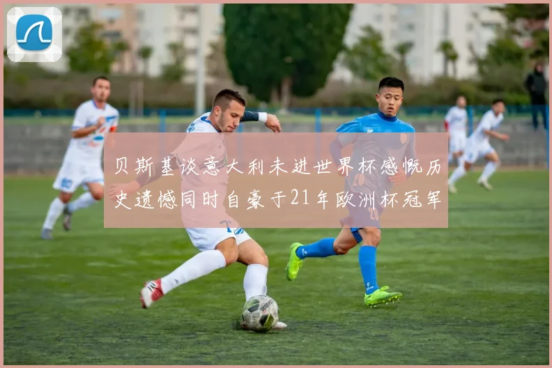 贝斯基谈意大利未进世界杯感慨历史遗憾同时自豪于21年欧洲杯冠军荣耀