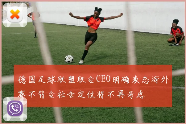 德国足球联盟联合CEO明确表态海外赛不符合社会定位将不再考虑
