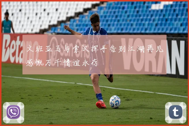 文班亚马与索汉挥手告别江湖再见感慨万千情谊永存