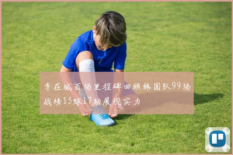 李在城百场里程碑回顾韩国队99场战绩15球17助展现实力