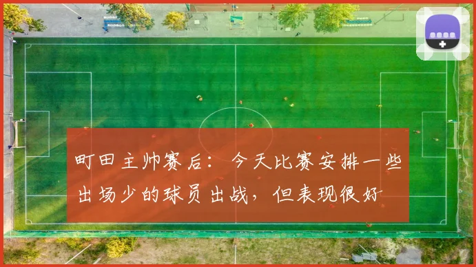 町田主帅赛后：今天比赛安排一些出场少的球员出战，但表现很好
