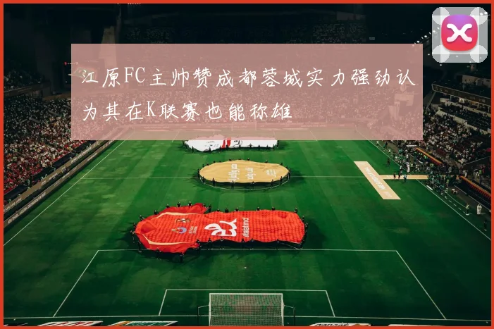 江原FC主帅赞成都蓉城实力强劲认为其在K联赛也能称雄