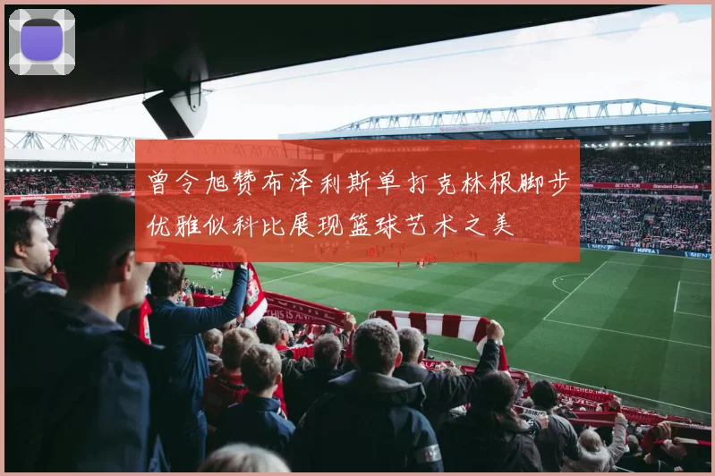 曾令旭赞布泽利斯单打克林根脚步优雅似科比展现篮球艺术之美