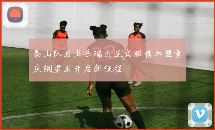 泰山队后卫岳瑞杰正式租借加盟重庆铜梁龙开启新征程