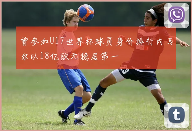 曾参加U17世界杯球员身价排行内马尔以18亿欧元稳居第一